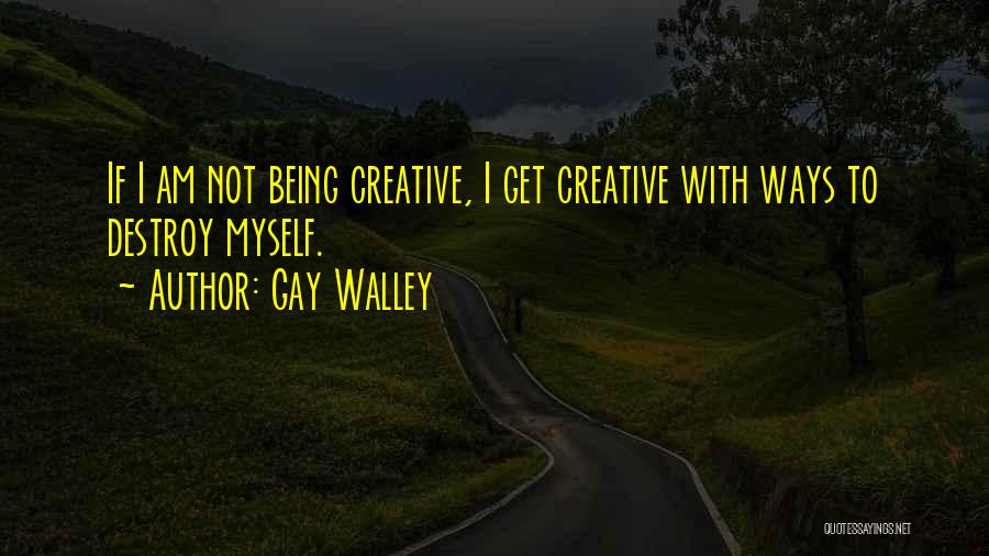 Gay Walley Quotes: If I Am Not Being Creative, I Get Creative With Ways To Destroy Myself.