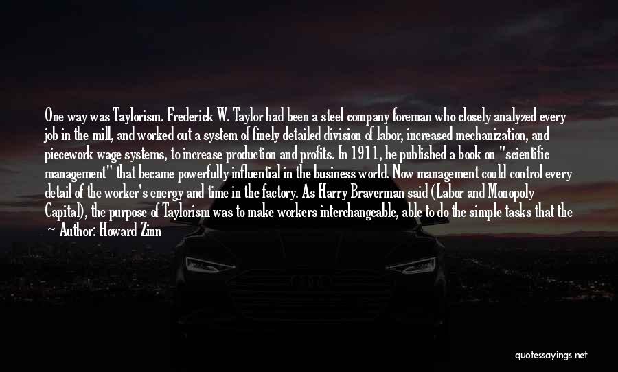 Howard Zinn Quotes: One Way Was Taylorism. Frederick W. Taylor Had Been A Steel Company Foreman Who Closely Analyzed Every Job In The
