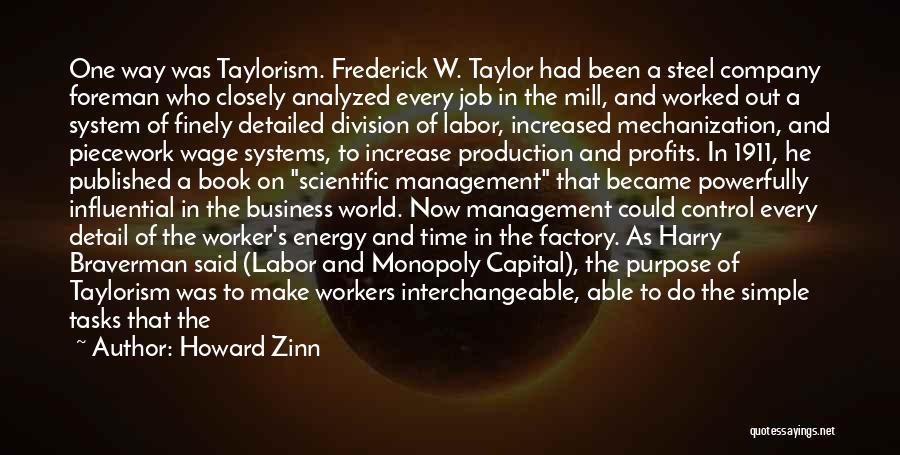 Howard Zinn Quotes: One Way Was Taylorism. Frederick W. Taylor Had Been A Steel Company Foreman Who Closely Analyzed Every Job In The