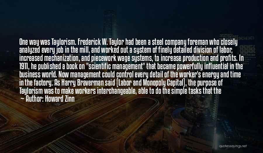 Howard Zinn Quotes: One Way Was Taylorism. Frederick W. Taylor Had Been A Steel Company Foreman Who Closely Analyzed Every Job In The