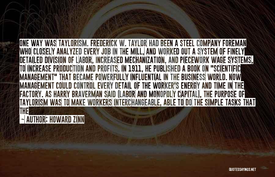 Howard Zinn Quotes: One Way Was Taylorism. Frederick W. Taylor Had Been A Steel Company Foreman Who Closely Analyzed Every Job In The