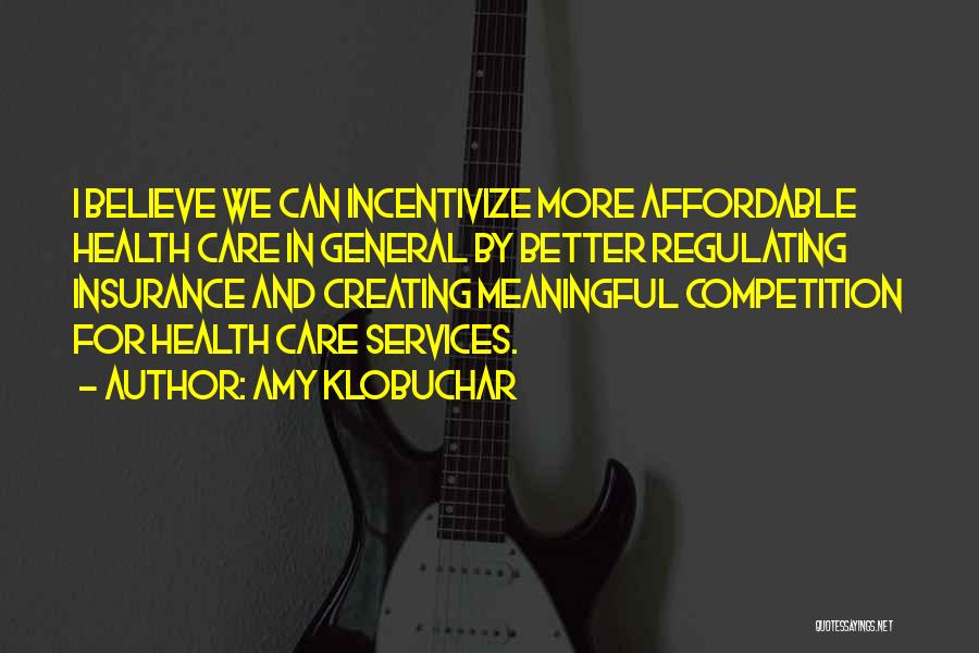 Amy Klobuchar Quotes: I Believe We Can Incentivize More Affordable Health Care In General By Better Regulating Insurance And Creating Meaningful Competition For