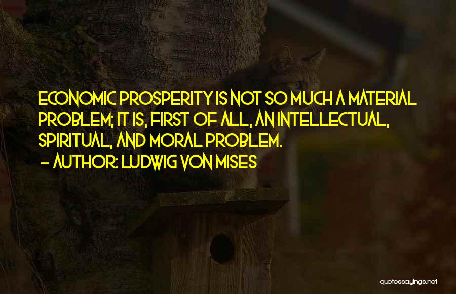 Ludwig Von Mises Quotes: Economic Prosperity Is Not So Much A Material Problem; It Is, First Of All, An Intellectual, Spiritual, And Moral Problem.