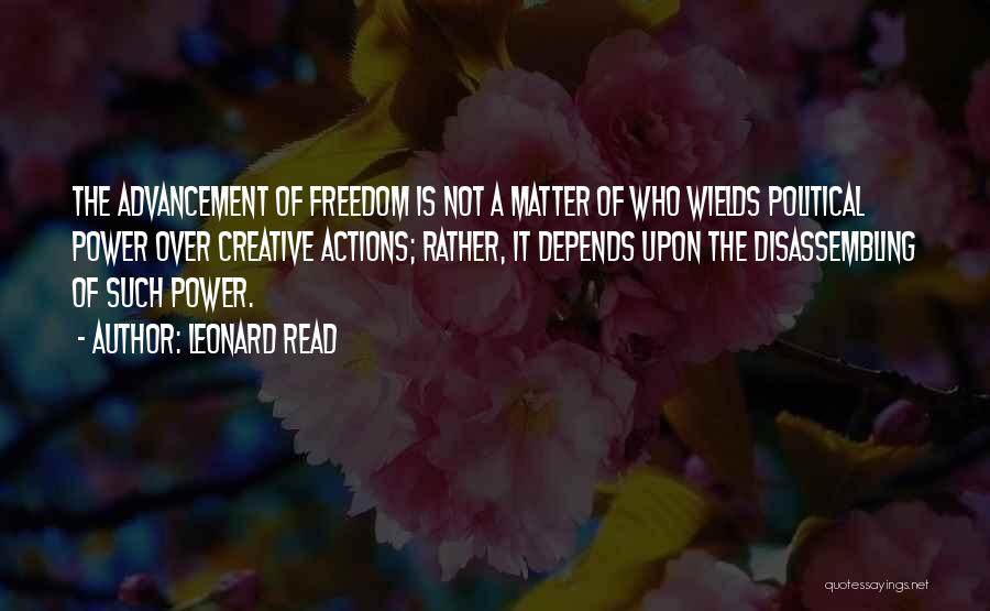 Leonard Read Quotes: The Advancement Of Freedom Is Not A Matter Of Who Wields Political Power Over Creative Actions; Rather, It Depends Upon