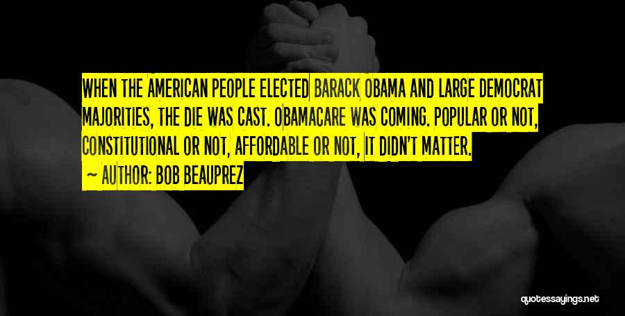 Bob Beauprez Quotes: When The American People Elected Barack Obama And Large Democrat Majorities, The Die Was Cast. Obamacare Was Coming. Popular Or