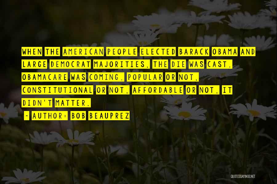 Bob Beauprez Quotes: When The American People Elected Barack Obama And Large Democrat Majorities, The Die Was Cast. Obamacare Was Coming. Popular Or