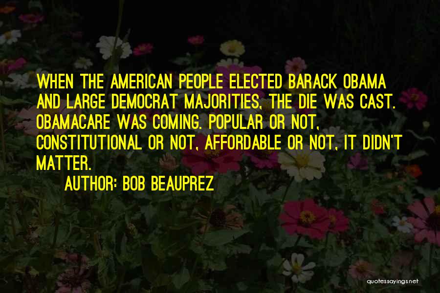 Bob Beauprez Quotes: When The American People Elected Barack Obama And Large Democrat Majorities, The Die Was Cast. Obamacare Was Coming. Popular Or