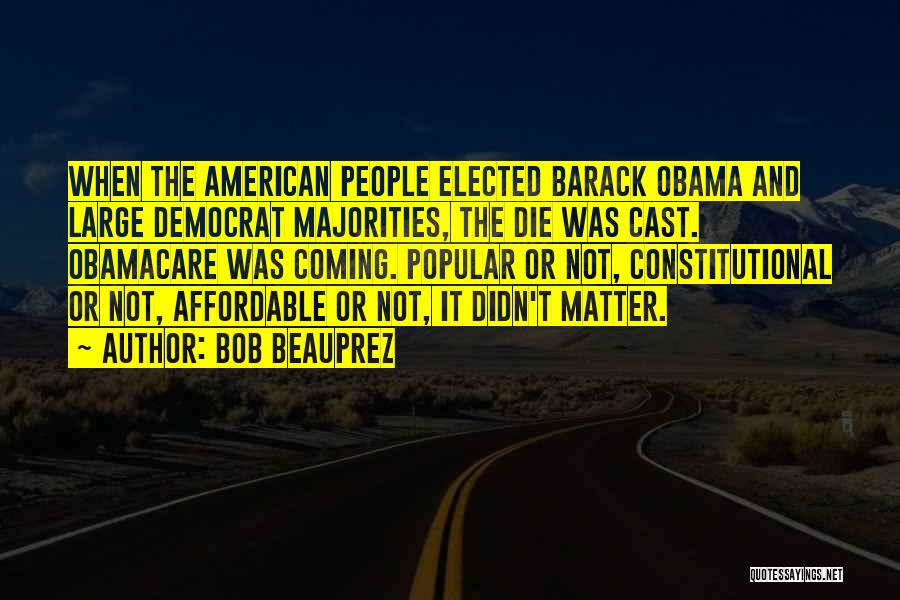 Bob Beauprez Quotes: When The American People Elected Barack Obama And Large Democrat Majorities, The Die Was Cast. Obamacare Was Coming. Popular Or