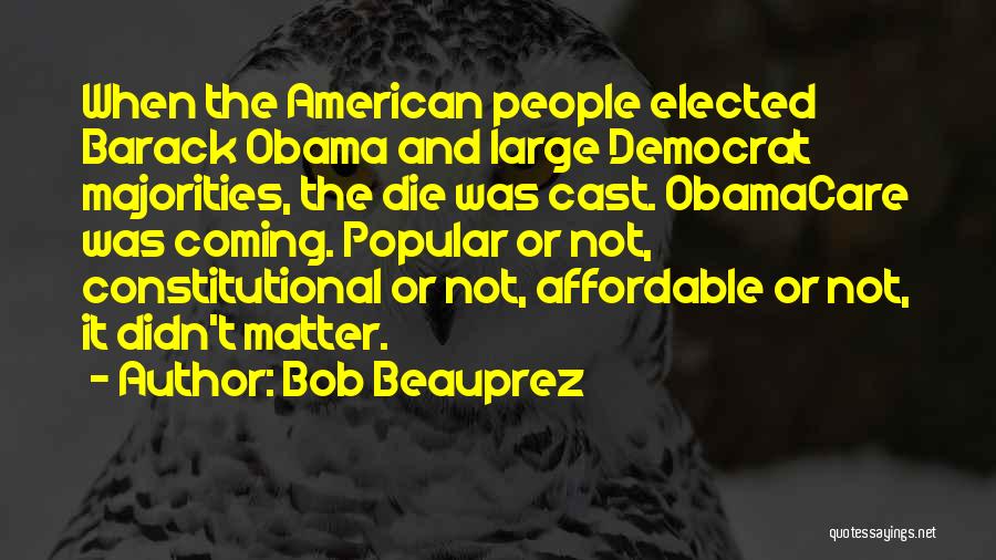 Bob Beauprez Quotes: When The American People Elected Barack Obama And Large Democrat Majorities, The Die Was Cast. Obamacare Was Coming. Popular Or