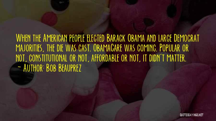 Bob Beauprez Quotes: When The American People Elected Barack Obama And Large Democrat Majorities, The Die Was Cast. Obamacare Was Coming. Popular Or