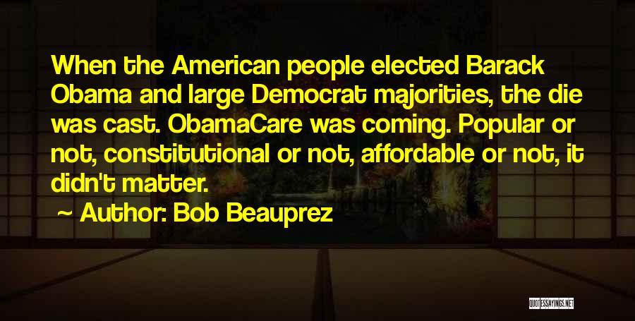 Bob Beauprez Quotes: When The American People Elected Barack Obama And Large Democrat Majorities, The Die Was Cast. Obamacare Was Coming. Popular Or