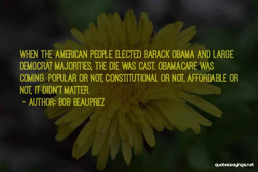 Bob Beauprez Quotes: When The American People Elected Barack Obama And Large Democrat Majorities, The Die Was Cast. Obamacare Was Coming. Popular Or