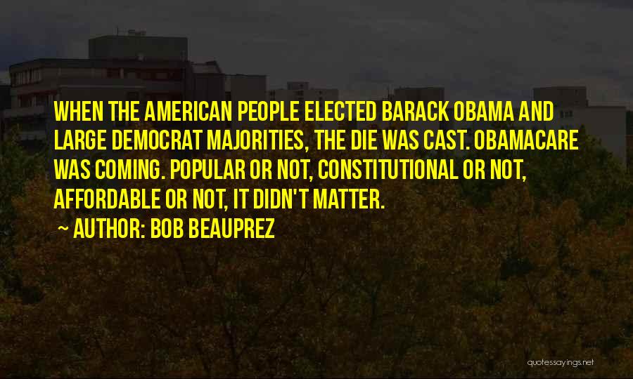 Bob Beauprez Quotes: When The American People Elected Barack Obama And Large Democrat Majorities, The Die Was Cast. Obamacare Was Coming. Popular Or