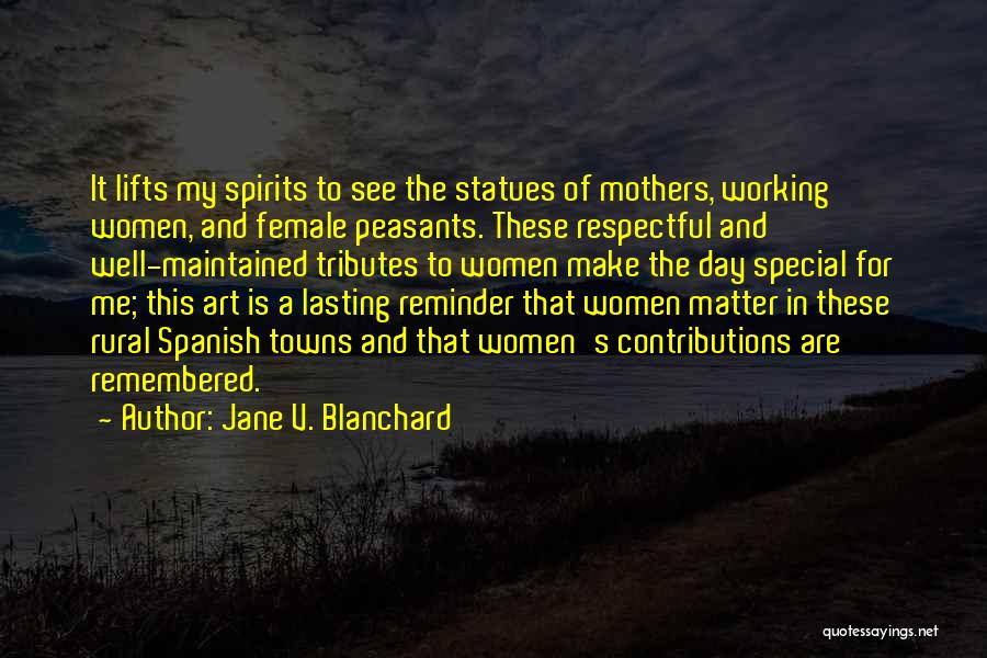 Jane V. Blanchard Quotes: It Lifts My Spirits To See The Statues Of Mothers, Working Women, And Female Peasants. These Respectful And Well-maintained Tributes