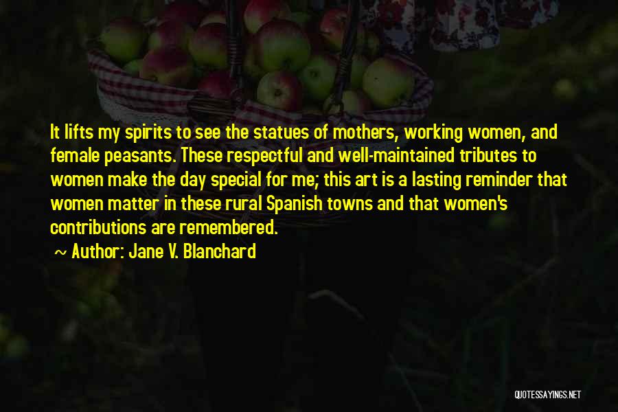 Jane V. Blanchard Quotes: It Lifts My Spirits To See The Statues Of Mothers, Working Women, And Female Peasants. These Respectful And Well-maintained Tributes