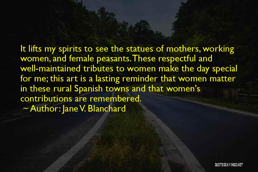 Jane V. Blanchard Quotes: It Lifts My Spirits To See The Statues Of Mothers, Working Women, And Female Peasants. These Respectful And Well-maintained Tributes