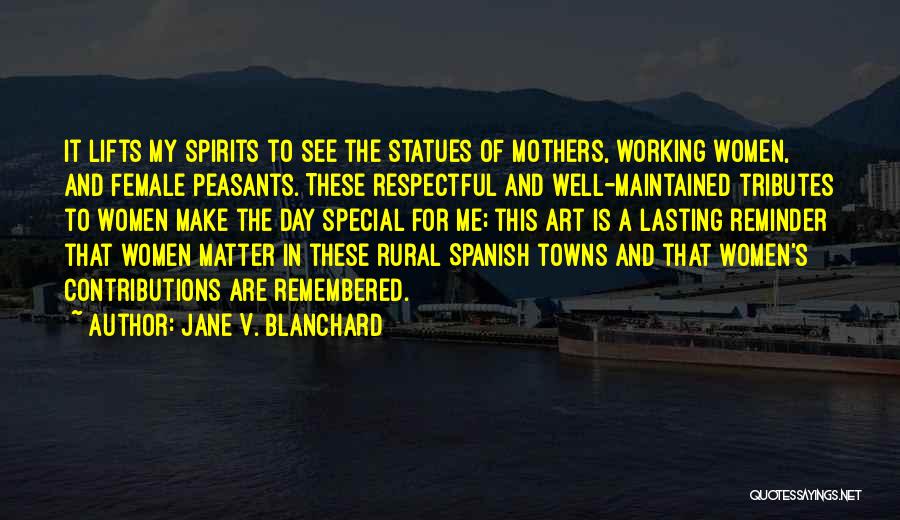 Jane V. Blanchard Quotes: It Lifts My Spirits To See The Statues Of Mothers, Working Women, And Female Peasants. These Respectful And Well-maintained Tributes