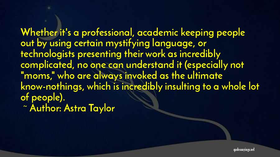 Astra Taylor Quotes: Whether It's A Professional, Academic Keeping People Out By Using Certain Mystifying Language, Or Technologists Presenting Their Work As Incredibly