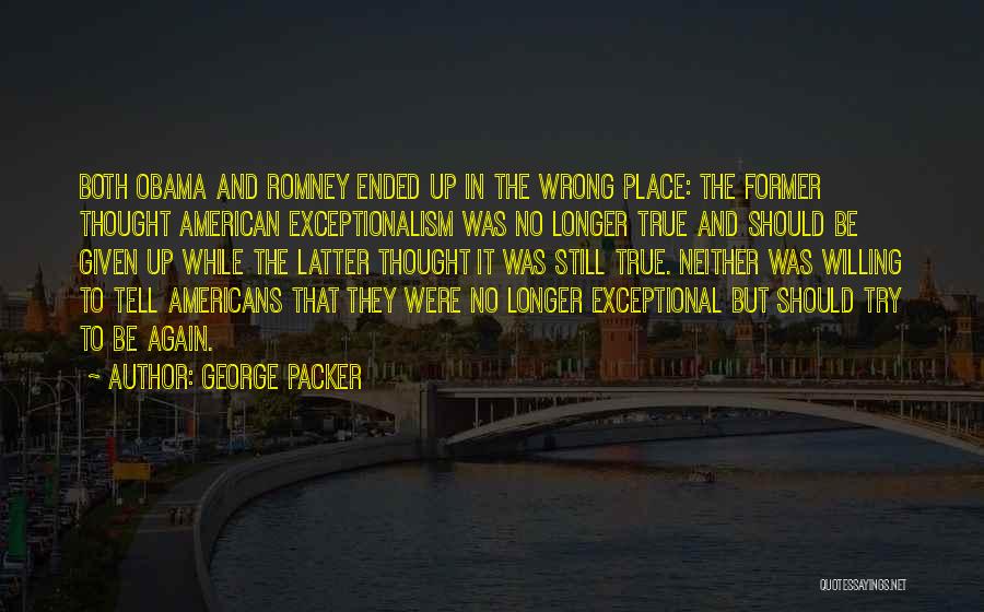 George Packer Quotes: Both Obama And Romney Ended Up In The Wrong Place: The Former Thought American Exceptionalism Was No Longer True And