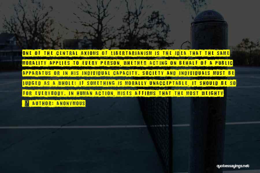 Anonymous Quotes: One Of The Central Axioms Of Libertarianism Is The Idea That The Same Morality Applies To Every Person, Whether Acting