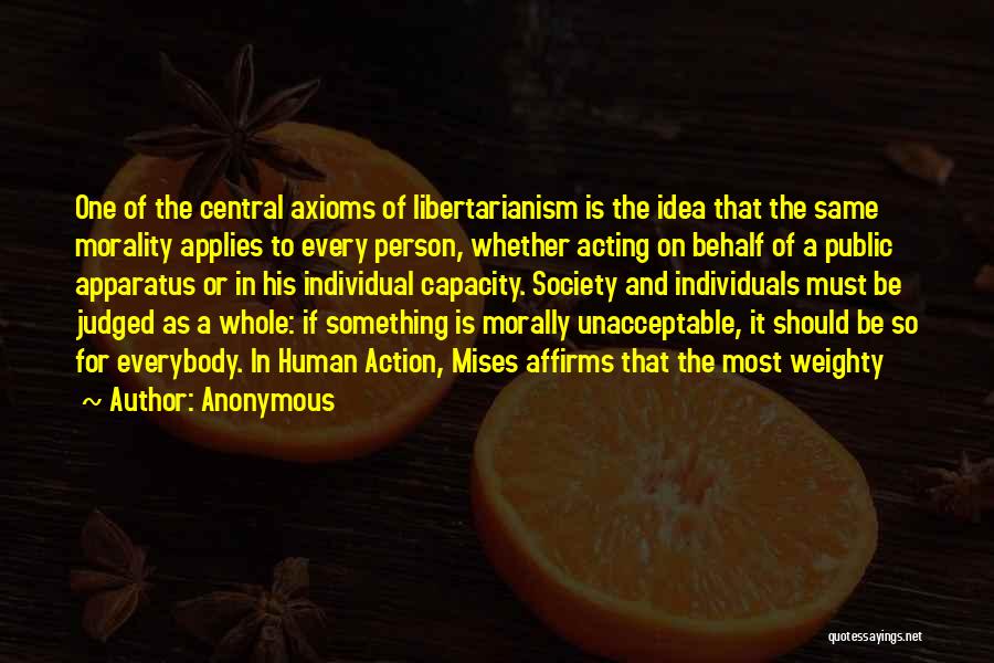 Anonymous Quotes: One Of The Central Axioms Of Libertarianism Is The Idea That The Same Morality Applies To Every Person, Whether Acting