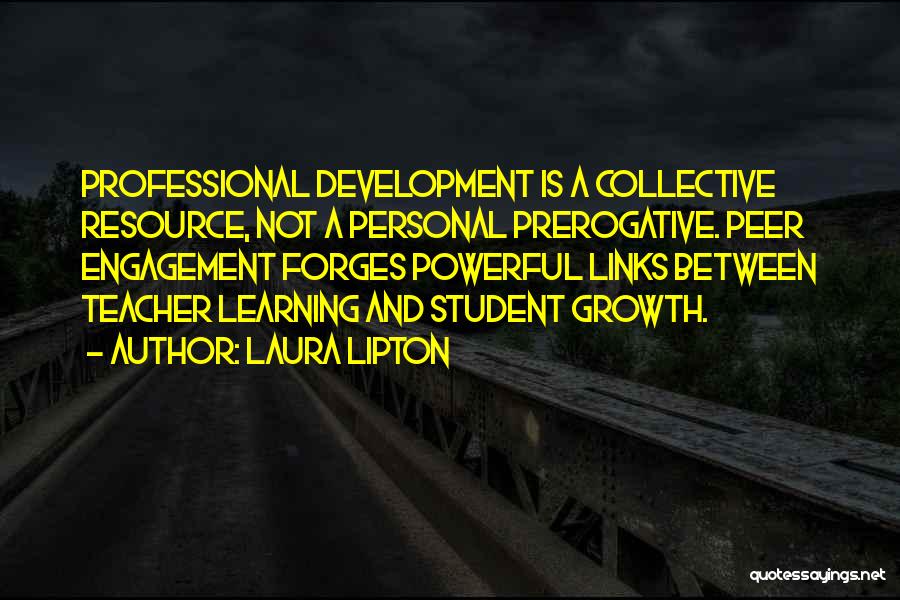 Laura Lipton Quotes: Professional Development Is A Collective Resource, Not A Personal Prerogative. Peer Engagement Forges Powerful Links Between Teacher Learning And Student