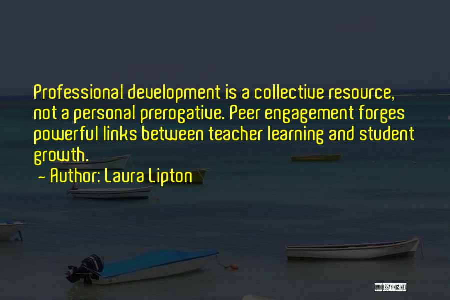 Laura Lipton Quotes: Professional Development Is A Collective Resource, Not A Personal Prerogative. Peer Engagement Forges Powerful Links Between Teacher Learning And Student