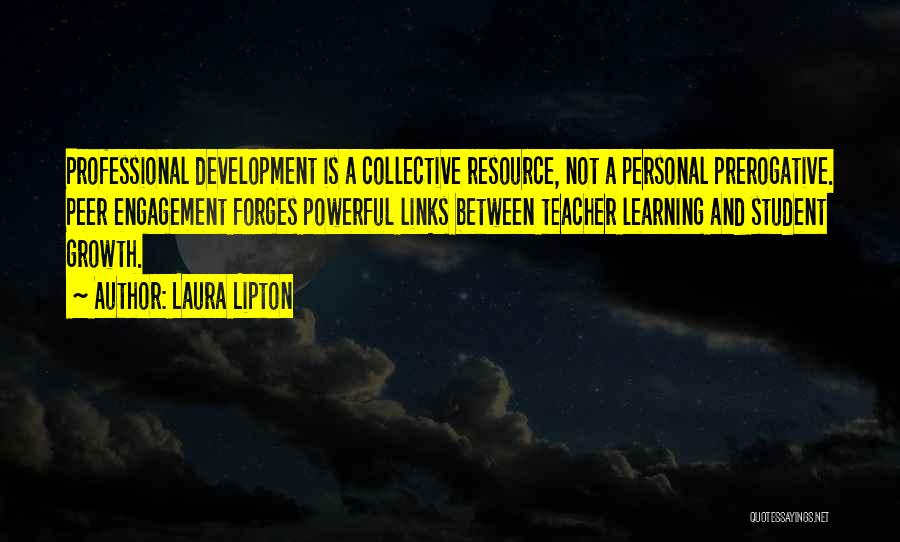 Laura Lipton Quotes: Professional Development Is A Collective Resource, Not A Personal Prerogative. Peer Engagement Forges Powerful Links Between Teacher Learning And Student