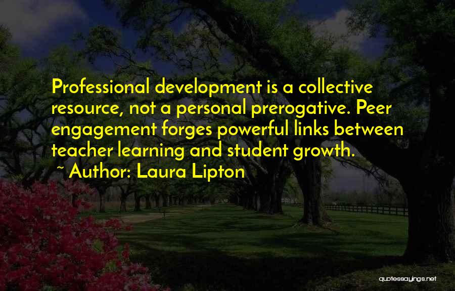 Laura Lipton Quotes: Professional Development Is A Collective Resource, Not A Personal Prerogative. Peer Engagement Forges Powerful Links Between Teacher Learning And Student