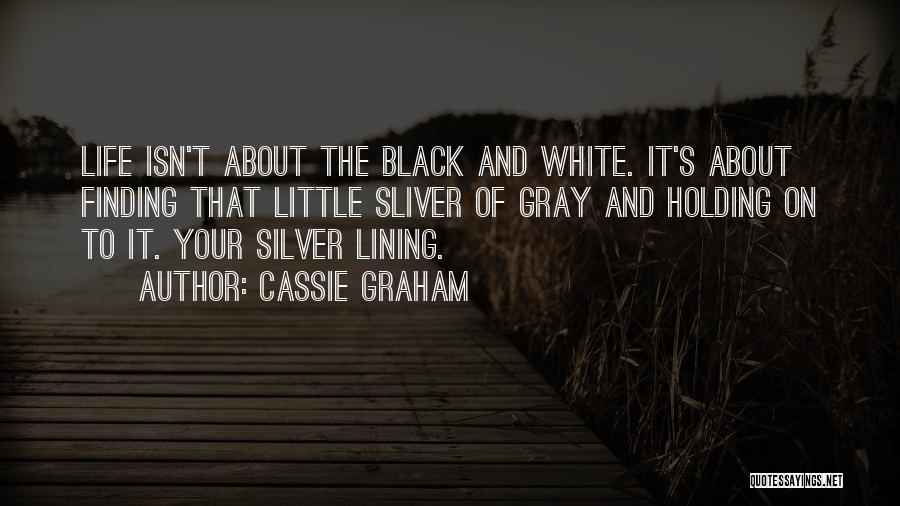 Cassie Graham Quotes: Life Isn't About The Black And White. It's About Finding That Little Sliver Of Gray And Holding On To It.