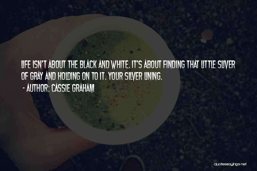 Cassie Graham Quotes: Life Isn't About The Black And White. It's About Finding That Little Sliver Of Gray And Holding On To It.