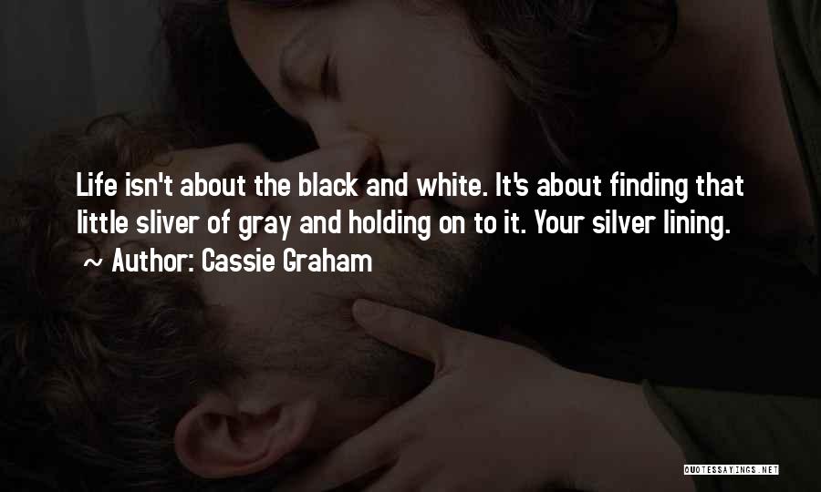 Cassie Graham Quotes: Life Isn't About The Black And White. It's About Finding That Little Sliver Of Gray And Holding On To It.