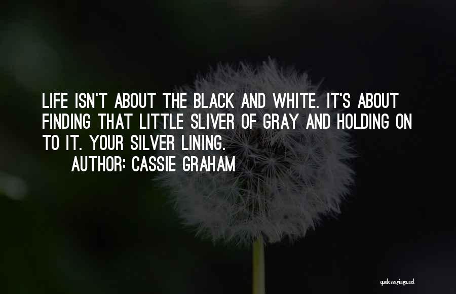 Cassie Graham Quotes: Life Isn't About The Black And White. It's About Finding That Little Sliver Of Gray And Holding On To It.