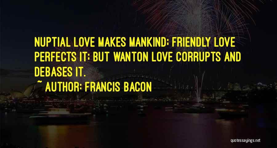 Francis Bacon Quotes: Nuptial Love Makes Mankind; Friendly Love Perfects It; But Wanton Love Corrupts And Debases It.
