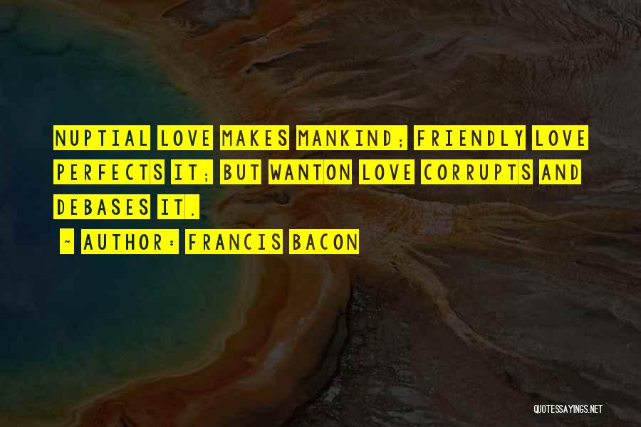 Francis Bacon Quotes: Nuptial Love Makes Mankind; Friendly Love Perfects It; But Wanton Love Corrupts And Debases It.
