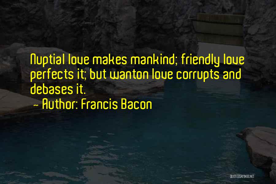 Francis Bacon Quotes: Nuptial Love Makes Mankind; Friendly Love Perfects It; But Wanton Love Corrupts And Debases It.