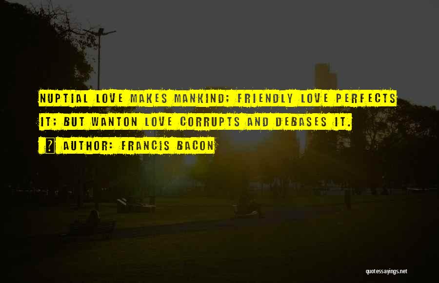 Francis Bacon Quotes: Nuptial Love Makes Mankind; Friendly Love Perfects It; But Wanton Love Corrupts And Debases It.