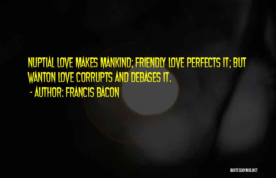 Francis Bacon Quotes: Nuptial Love Makes Mankind; Friendly Love Perfects It; But Wanton Love Corrupts And Debases It.