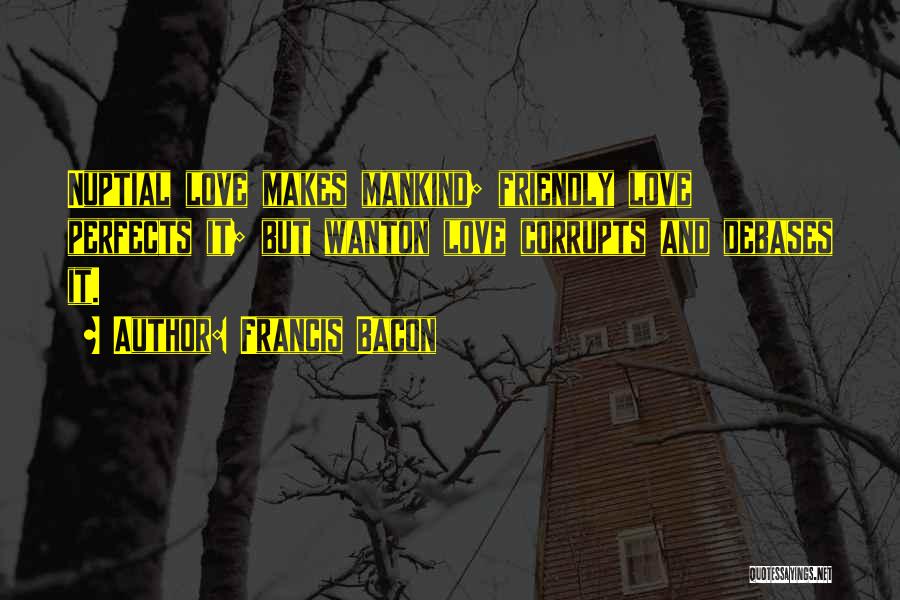 Francis Bacon Quotes: Nuptial Love Makes Mankind; Friendly Love Perfects It; But Wanton Love Corrupts And Debases It.