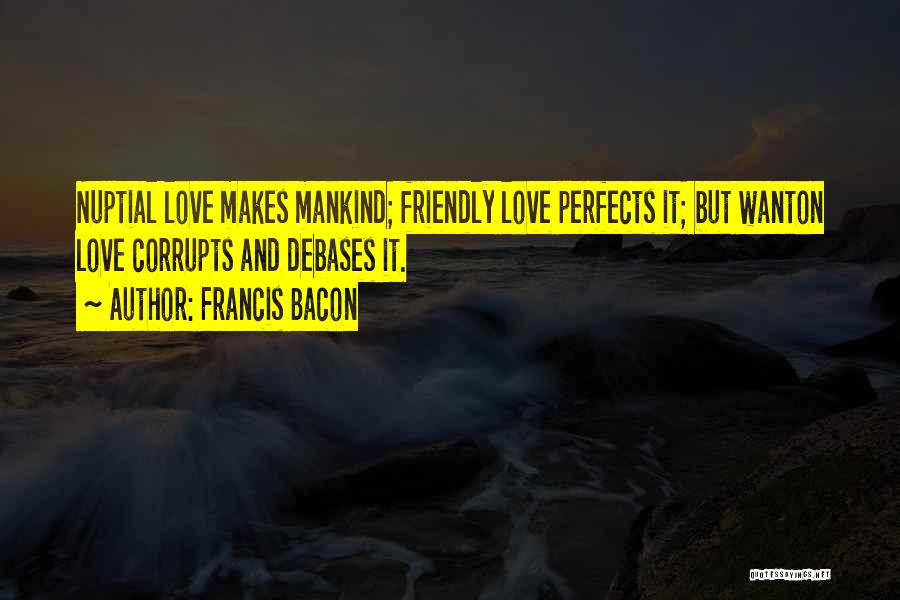 Francis Bacon Quotes: Nuptial Love Makes Mankind; Friendly Love Perfects It; But Wanton Love Corrupts And Debases It.