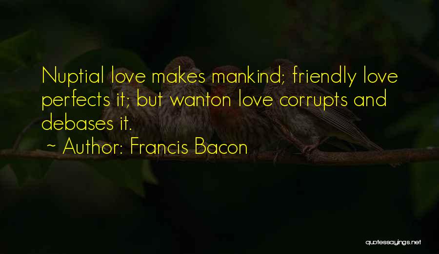 Francis Bacon Quotes: Nuptial Love Makes Mankind; Friendly Love Perfects It; But Wanton Love Corrupts And Debases It.