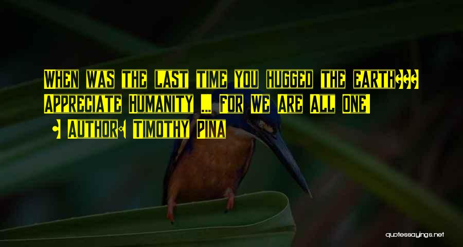 Timothy Pina Quotes: When Was The Last Time You Hugged The Earth??? Appreciate Humanity ... For We Are All One!