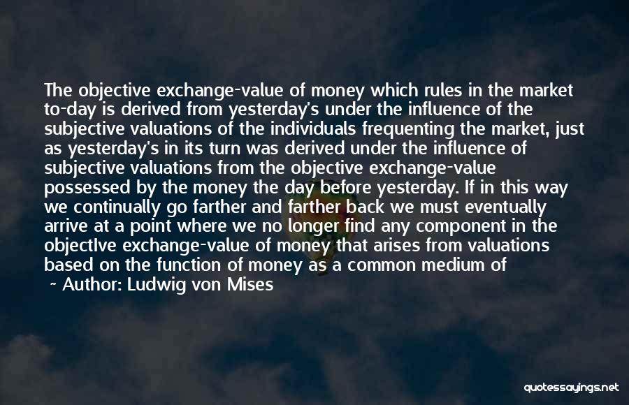 Ludwig Von Mises Quotes: The Objective Exchange-value Of Money Which Rules In The Market To-day Is Derived From Yesterday's Under The Influence Of The