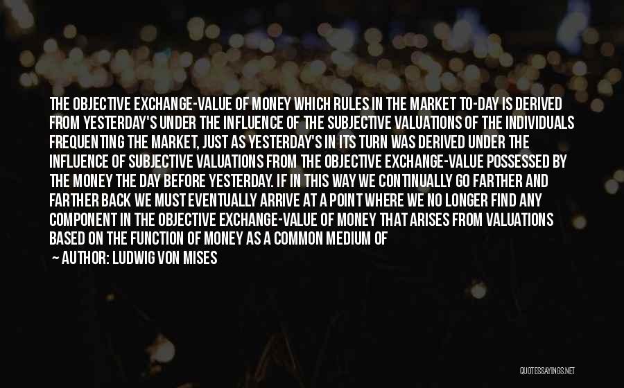 Ludwig Von Mises Quotes: The Objective Exchange-value Of Money Which Rules In The Market To-day Is Derived From Yesterday's Under The Influence Of The