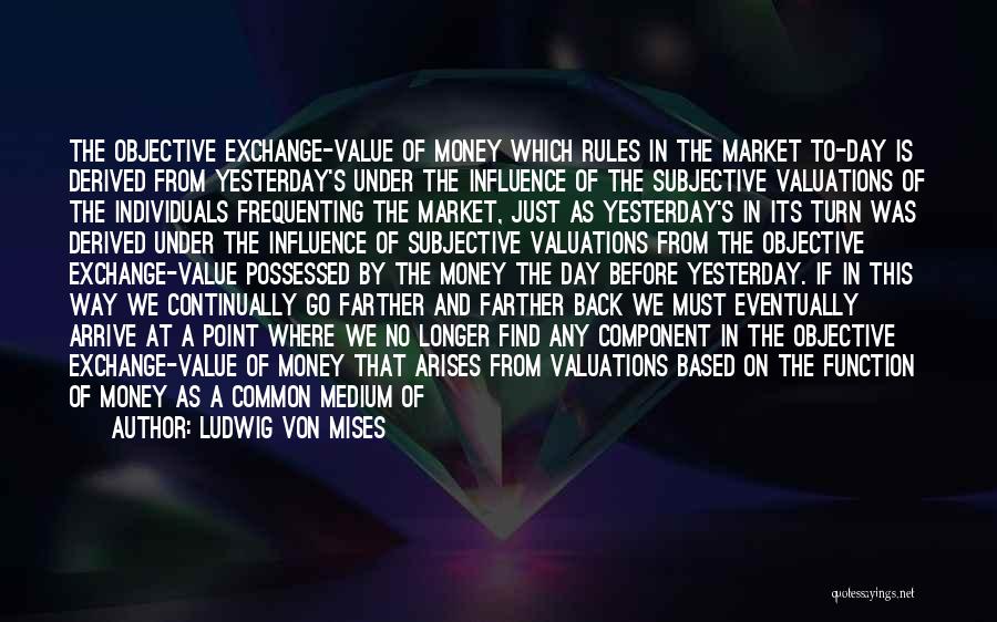 Ludwig Von Mises Quotes: The Objective Exchange-value Of Money Which Rules In The Market To-day Is Derived From Yesterday's Under The Influence Of The