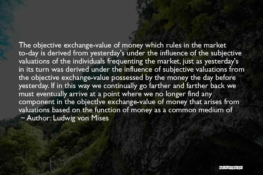 Ludwig Von Mises Quotes: The Objective Exchange-value Of Money Which Rules In The Market To-day Is Derived From Yesterday's Under The Influence Of The