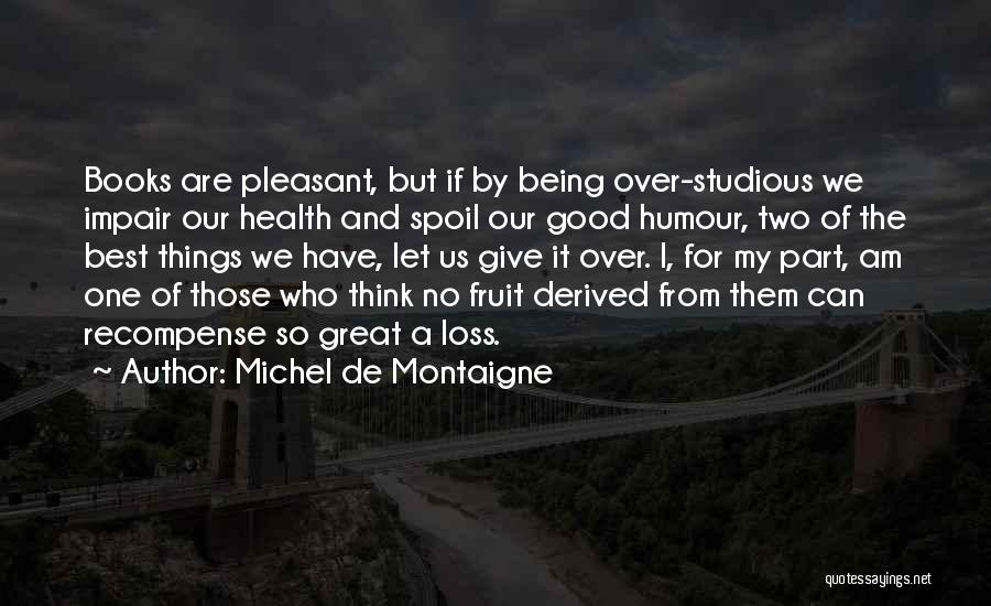 Michel De Montaigne Quotes: Books Are Pleasant, But If By Being Over-studious We Impair Our Health And Spoil Our Good Humour, Two Of The