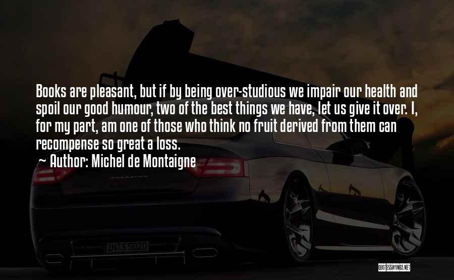 Michel De Montaigne Quotes: Books Are Pleasant, But If By Being Over-studious We Impair Our Health And Spoil Our Good Humour, Two Of The