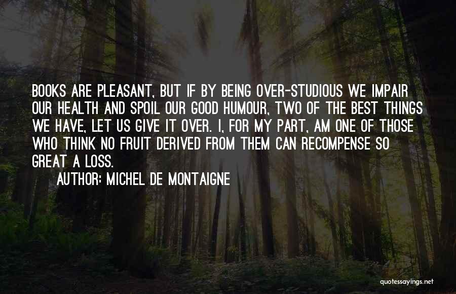 Michel De Montaigne Quotes: Books Are Pleasant, But If By Being Over-studious We Impair Our Health And Spoil Our Good Humour, Two Of The