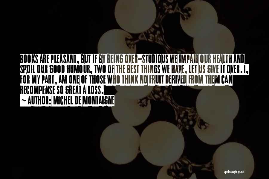 Michel De Montaigne Quotes: Books Are Pleasant, But If By Being Over-studious We Impair Our Health And Spoil Our Good Humour, Two Of The